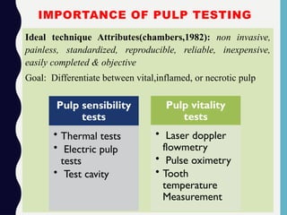 IMPORTANCE OF PULP TESTING
Ideal technique Attributes(chambers,1982): non invasive,
painless, standardized, reproducible, reliable, inexpensive,
easily completed & objective
Goal: Differentiate between vital,inflamed, or necrotic pulp
Pulp sensibility
tests
• Thermal tests
• Electric pulp
tests
• Test cavity
Pulp vitality
tests
• Laser doppler
flowmetry
• Pulse oximetry
• Tooth
temperature
Measurement
 