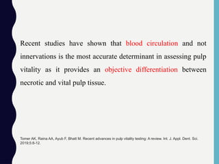 Recent studies have shown that blood circulation and not
innervations is the most accurate determinant in assessing pulp
vitality as it provides an objective differentiation between
necrotic and vital pulp tissue.
Tomer AK, Raina AA, Ayub F, Bhatt M. Recent advances in pulp vitality testing: A review. Int. J. Appl. Dent. Sci.
2019;5:8-12.
 