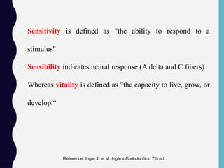 Sensitivity is defined as "the ability to respond to a
stimulus"
Sensibility indicates neural response (A delta and C fibers)
Whereas vitality is defined as "the capacity to live, grow, or
develop.“
Reference: Ingle JI et al. Ingle’s Endodontics, 7th ed.
 
