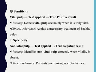 🟢 Sensitivity
Vital pulp → Test applied → True Positive result
•Meaning: Detects vital pulp accurately when it is truly vital.
•Clinical relevance: Avoids unnecessary treatment of healthy
pulps.
🔴 Specificity
Non-vital pulp → Test applied → True Negative result
•Meaning: Identifies non-vital pulp correctly when vitality is
absent.
•Clinical relevance: Prevents overlooking necrotic tissues.
 