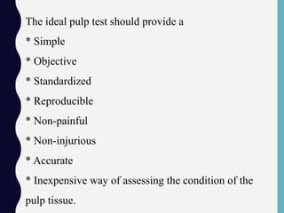 The ideal pulp test should provide a
* Simple
* Objective
* Standardized
* Reproducible
* Non-painful
* Non-injurious
* Accurate
* Inexpensive way of assessing the condition of the
pulp tissue.
 
