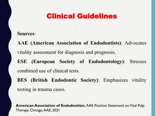 Sources:
AAE (American Association of Endodontists): Advocates
vitality assessment for diagnosis and prognosis.
ESE (European Society of Endodontology): Stresses
combined use of clinical tests.
BES (British Endodontic Society): Emphasizes vitality
testing in trauma cases.
Clinical Guidelines
American Association of Endodontists. AAE Position Statement onVital Pulp
Therapy. Chicago:AAE; 2021
 