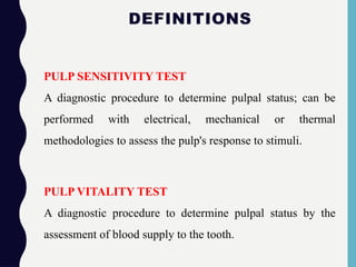 DEFINITIONS
PULP SENSITIVITY TEST
A diagnostic procedure to determine pulpal status; can be
performed with electrical, mechanical or thermal
methodologies to assess the pulp's response to stimuli.
PULP VITALITY TEST
A diagnostic procedure to determine pulpal status by the
assessment of blood supply to the tooth.
 