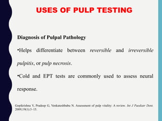 USES OF PULP TESTING
Diagnosis of Pulpal Pathology
•Helps differentiate between reversible and irreversible
pulpitis, or pulp necrosis.
•Cold and EPT tests are commonly used to assess neural
response.
Gopikrishna V, Pradeep G, Venkateshbabu N. Assessment of pulp vitality: A review. Int J Paediatr Dent.
2009;19(1):3–15.
 