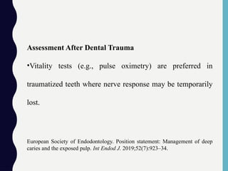 Assessment After Dental Trauma
•Vitality tests (e.g., pulse oximetry) are preferred in
traumatized teeth where nerve response may be temporarily
lost.
European Society of Endodontology. Position statement: Management of deep
caries and the exposed pulp. Int Endod J. 2019;52(7):923–34.
 