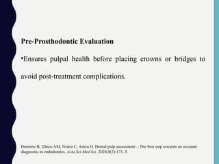 Pre-Prosthodontic Evaluation
•Ensures pulpal health before placing crowns or bridges to
avoid post-treatment complications.
Dimitriu B, âncu AM, Nistor C, Amza O. Dental pulp assessment – The first step towards an accurate
Ț
diagnostic in endodontics. Acta Sci Med Sci. 2024;8(3):171–5.
 