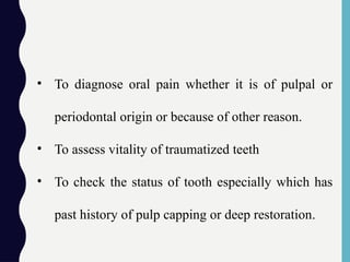 • To diagnose oral pain whether it is of pulpal or
periodontal origin or because of other reason.
• To assess vitality of traumatized teeth
• To check the status of tooth especially which has
past history of pulp capping or deep restoration.
 