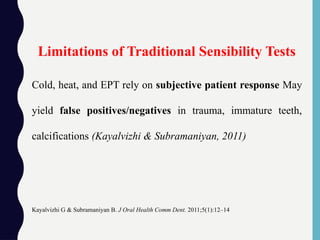 Cold, heat, and EPT rely on subjective patient response May
yield false positives/negatives in trauma, immature teeth,
calcifications (Kayalvizhi & Subramaniyan, 2011)
Kayalvizhi G & Subramaniyan B. J Oral Health Comm Dent. 2011;5(1):12–14
Limitations of Traditional Sensibility Tests
 