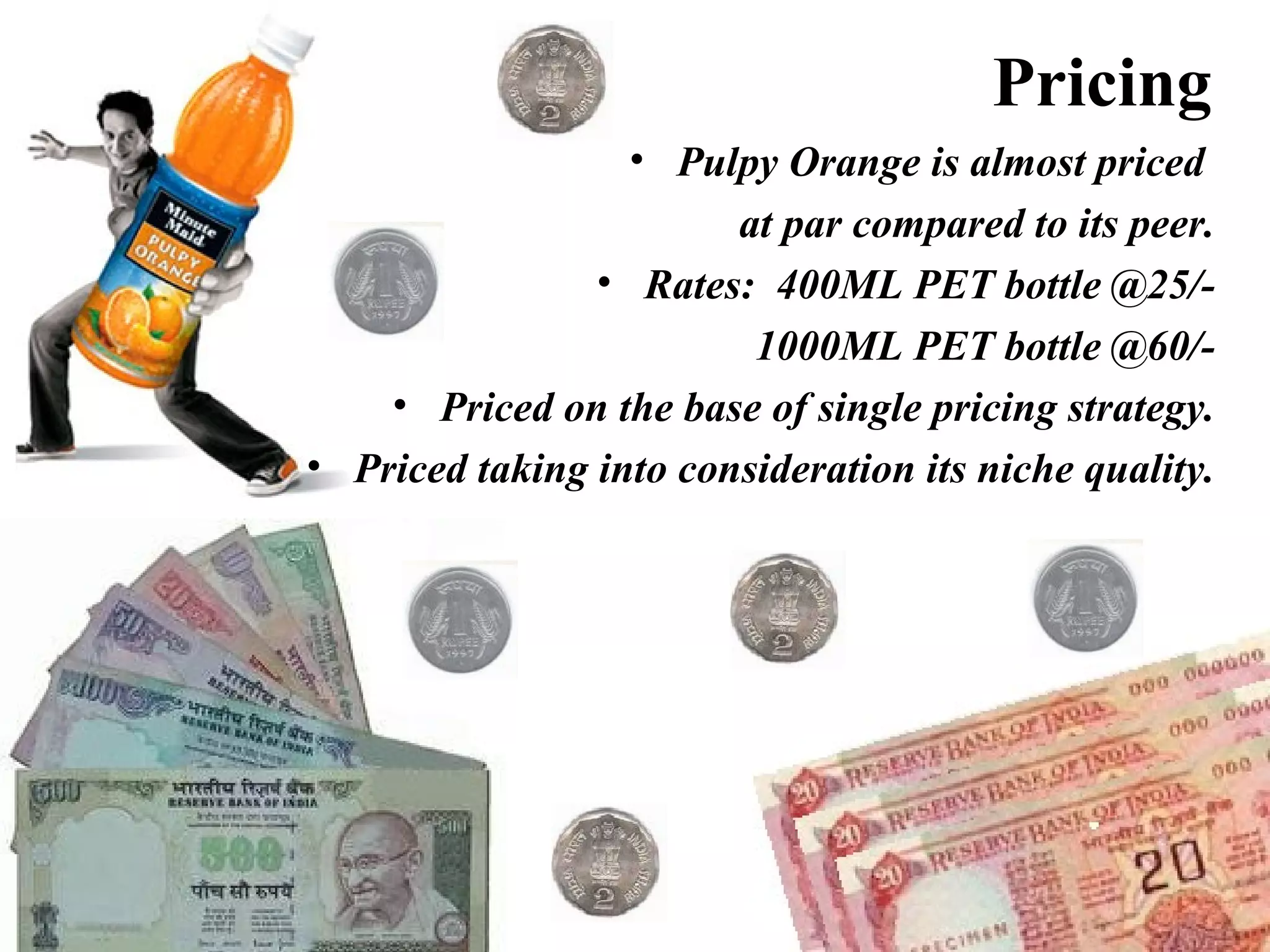 Pricing Pulpy Orange is almost priced  at par compared to its peer. Rates:  400ML PET bottle @25/- 1000ML PET bottle @60/- Priced on the base of single pricing strategy. Priced taking into consideration its niche quality. 