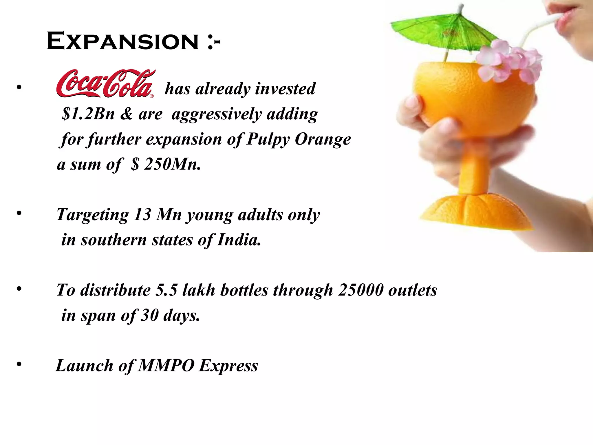 Expansion :- has already invested  $1.2Bn & are  aggressively adding  for further expansion of Pulpy Orange a sum of  $ 250Mn. Targeting 13 Mn young adults only in southern states of India. To distribute 5.5 lakh bottles through 25000 outlets  in span of 30 days. Launch of MMPO Express 