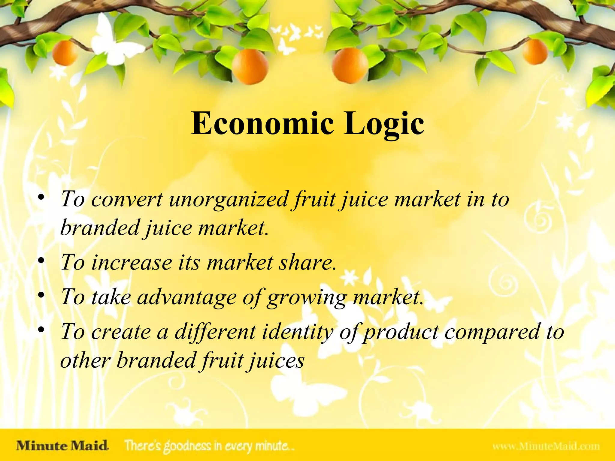 Economic Logic To convert unorganized fruit juice market in to branded juice market. To increase its market share. To take advantage of growing market. To create a different identity of product compared to other branded fruit juices 