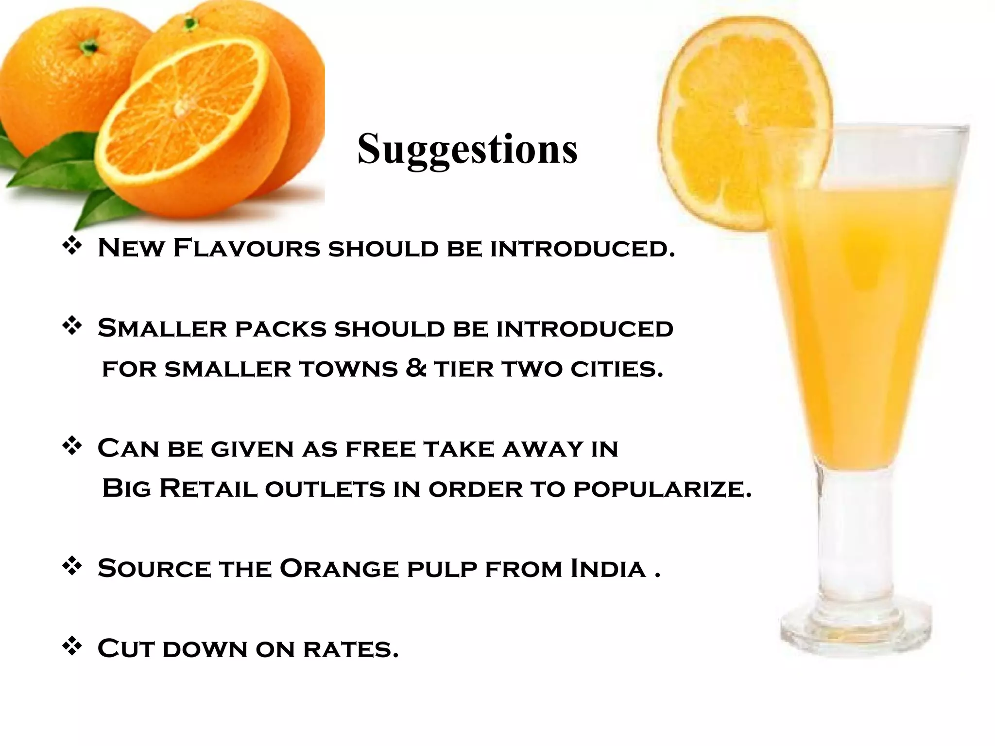 Suggestions  New Flavours should be introduced. Smaller packs should be introduced for smaller towns & tier two cities. Can be given as free take away in Big Retail outlets in order to popularize. Source the Orange pulp from India . Cut down on rates.  