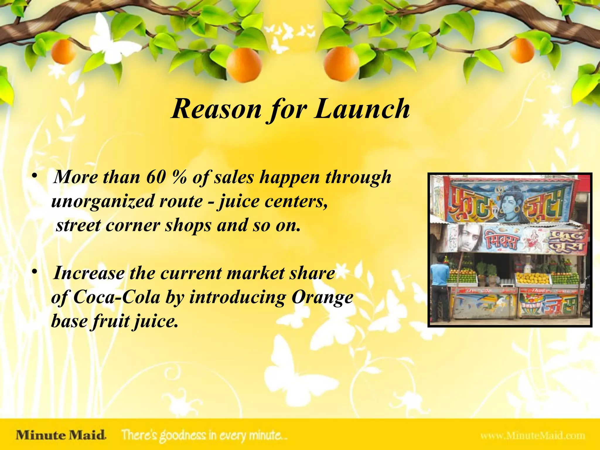 More than 60 % of sales happen through unorganized route - juice centers,  street corner shops and so on. Increase the current market share  of Coca-Cola by introducing Orange base fruit juice. Reason for Launch 