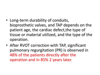 • Long-term durability of conduits,
bioprosthetic valves, and TAP depends on the
patient age, the cardiac defect,the type of
tissue or material utilized, and the type of the
operation.
• After RVOT correction with TAP, significant
pulmonary regurgitation (PR) is observed in
48% of the patients directly after the
operation and in 85% 2 years later.
 