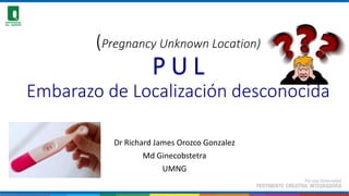 (Pregnancy Unknown Location)
P U L
Embarazo de Localización desconocida
Dr Richard James Orozco Gonzalez
Md Ginecobstetra
UMNG
 