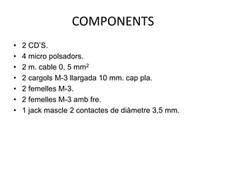 COMPONENTS
• 2 CD’S.
• 4 micro polsadors.
• 2 m. cable 0, 5 mm2
• 2 cargols M-3 llargada 10 mm. cap pla.
• 2 femelles M-3.
• 2 femelles M-3 amb fre.
• 1 jack mascle 2 contactes de diàmetre 3,5 mm.
 