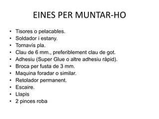 EINES PER MUNTAR-HO
• Tisores o pelacables.
• Soldador i estany.
• Tornavís pla.
• Clau de 6 mm., preferiblement clau de got.
• Adhesiu (Super Glue o altre adhesiu ràpid).
• Broca per fusta de 3 mm.
• Maquina foradar o similar.
• Retolador permanent.
• Escaire.
• Llapis
• 2 pinces roba
 