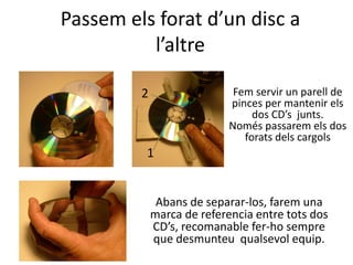 Passem els forat d’un disc a
l’altre
Fem servir un parell de
pinces per mantenir els
dos CD’s junts.
Només passarem els dos
forats dels cargols
1
2
Abans de separar-los, farem una
marca de referencia entre tots dos
CD’s, recomanable fer-ho sempre
que desmunteu qualsevol equip.
 