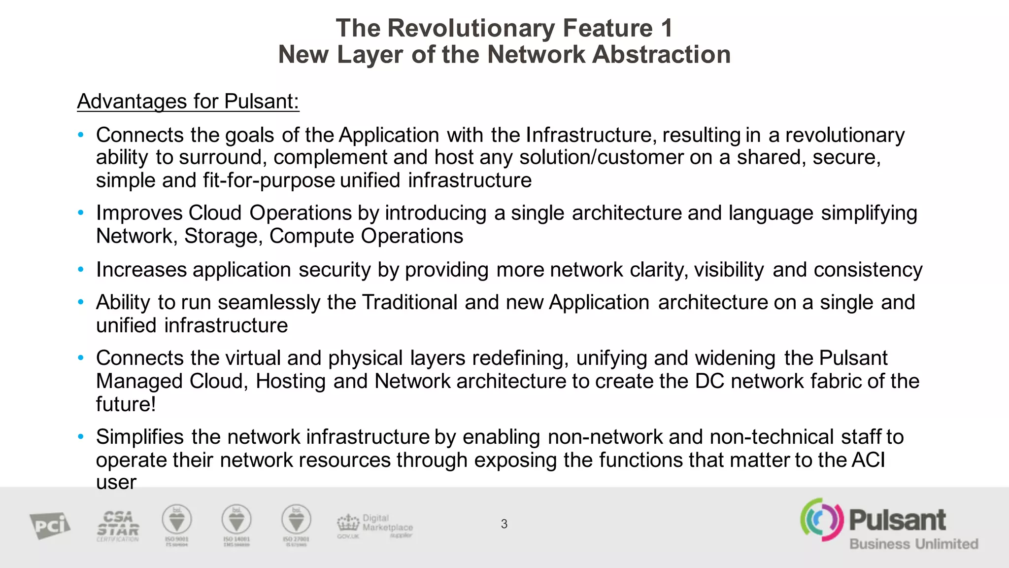 The  Revolutionary  Feature  1
New  Layer  of  the  Network  Abstraction
3
Advantages  for  Pulsant:
• Connects  the  goals  of  the  Application  with  the  Infrastructure,  resulting  in  a  revolutionary  
ability  to  surround,  complement  and  host  any  solution/customer  on  a  shared,  secure,  
simple  and  fit-­for-­purpose  unified  infrastructure
• Improves  Cloud  Operations  by  introducing  a  single  architecture  and  language  simplifying  
Network,  Storage,  Compute  Operations  
• Increases  application  security  by  providing  more  network  clarity,  visibility  and  consistency  
• Ability  to  run  seamlessly  the  Traditional  and  new  Application  architecture  on  a  single  and  
unified  infrastructure  
• Connects  the  virtual  and  physical  layers  redefining,  unifying  and  widening  the  Pulsant  
Managed  Cloud,  Hosting  and  Network  architecture  to  create  the  DC  network  fabric  of  the  
future!
• Simplifies  the  network  infrastructure  by  enabling  non-­network  and  non-­technical  staff  to  
operate  their  network  resources  through  exposing  the  functions  that  matter  to  the  ACI  
user
 