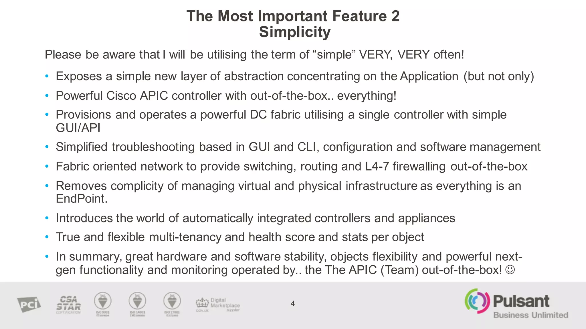 The  Most  Important  Feature  2
Simplicity  
Please  be  aware  that  I  will  be  utilising  the  term  of  “simple”  VERY,  VERY  often!
4
• Exposes  a  simple  new  layer  of  abstraction  concentrating  on  the  Application  (but  not  only)
• Powerful  Cisco  APIC  controller  with  out-­of-­the-­box..  everything!
• Provisions  and  operates  a  powerful  DC  fabric  utilising  a  single  controller  with  simple  
GUI/API
• Simplified  troubleshooting  based  in  GUI  and  CLI,  configuration  and  software  management  
• Fabric  oriented  network  to  provide  switching,  routing  and  L4-­7  firewalling  out-­of-­the-­box
• Removes  complicity  of  managing  virtual  and  physical  infrastructure  as  everything  is  an  
EndPoint.  
• Introduces  the  world  of  automatically  integrated  controllers  and  appliances  
• True  and  flexible  multi-­tenancy  and  health  score  and  stats  per  object
• In  summary,  great  hardware  and  software  stability,  objects  flexibility  and  powerful  next-­
gen  functionality  and  monitoring  operated  by..  the  The  APIC  (Team)  out-­of-­the-­box!  J
 