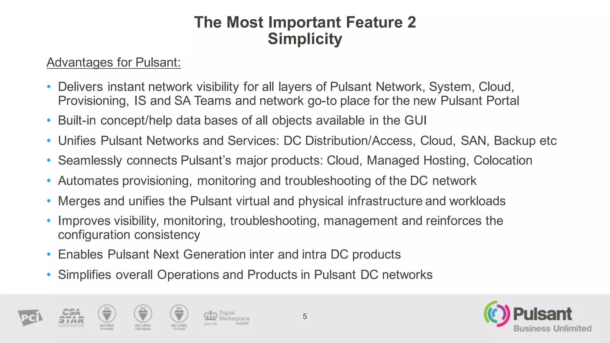The  Most  Important  Feature  2
Simplicity  
Advantages  for  Pulsant:
5
• Delivers  instant  network  visibility  for  all  layers  of  Pulsant  Network,  System,  Cloud,  
Provisioning,  IS  and  SA  Teams  and  network  go-­to  place  for  the  new  Pulsant  Portal  
• Built-­in  concept/help  data  bases  of  all  objects  available  in  the  GUI
• Unifies  Pulsant  Networks  and  Services:  DC  Distribution/Access,  Cloud,  SAN,  Backup  etc
• Seamlessly  connects  Pulsant’s major  products:  Cloud,  Managed  Hosting,  Colocation
• Automates  provisioning,  monitoring  and  troubleshooting  of  the  DC  network
• Merges  and  unifies  the  Pulsant  virtual  and  physical  infrastructure  and  workloads
• Improves  visibility,  monitoring,  troubleshooting,  management  and  reinforces  the  
configuration  consistency  
• Enables  Pulsant  Next  Generation  inter  and  intra  DC  products
• Simplifies  overall  Operations  and  Products  in  Pulsant  DC  networks  
 