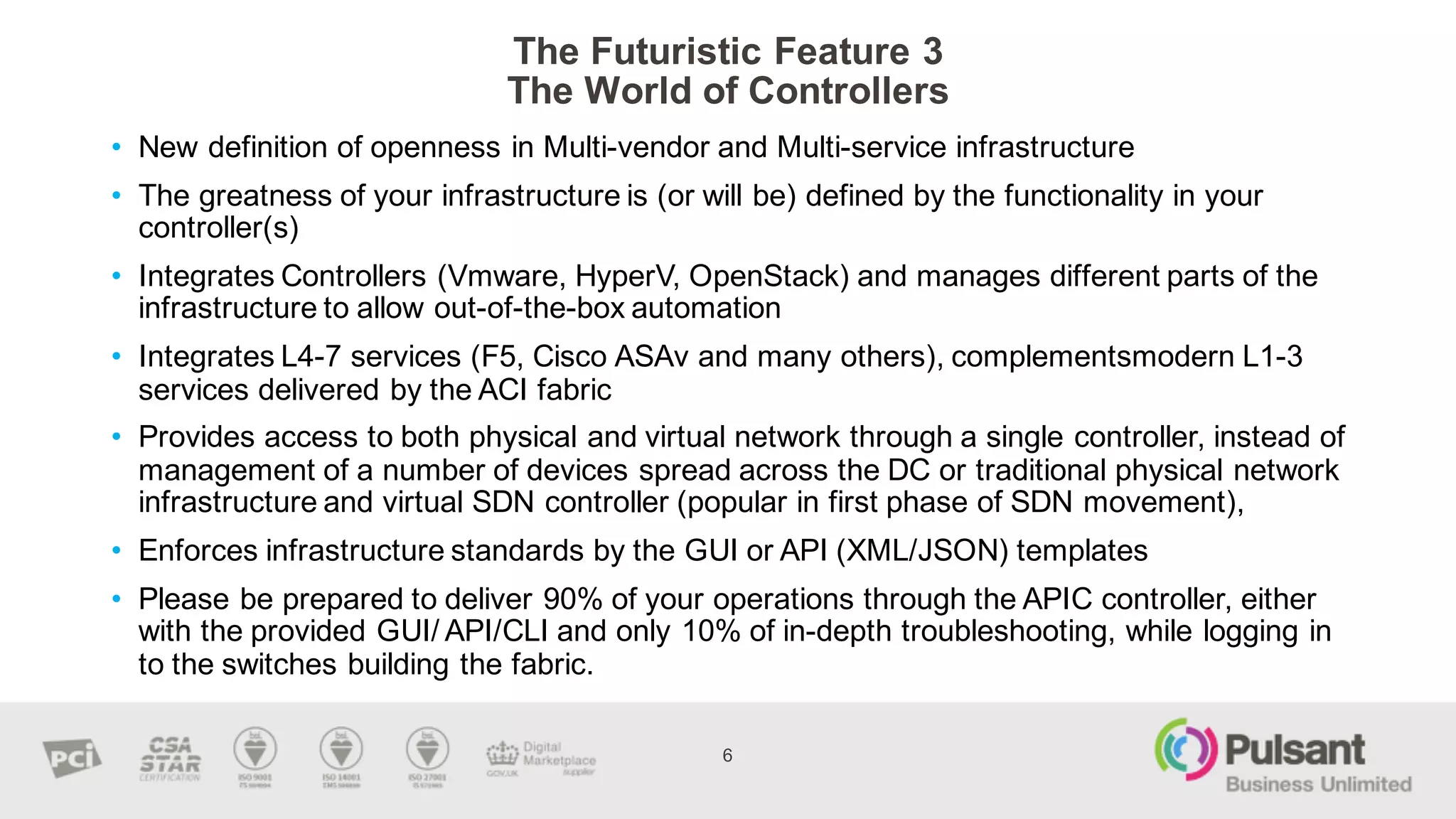 The  Futuristic  Feature  3
The  World  of  Controllers  
6
• New  definition  of  openness  in  Multi-­vendor  and  Multi-­service  infrastructure
• The  greatness  of  your  infrastructure  is  (or  will  be)  defined  by  the  functionality  in  your  
controller(s)
• Integrates  Controllers  (Vmware,  HyperV,  OpenStack)  and  manages  different  parts  of  the  
infrastructure  to  allow  out-­of-­the-­box  automation  
• Integrates  L4-­7  services  (F5,  Cisco  ASAv and  many  others),  complementsmodern L1-­3  
services  delivered  by  the  ACI  fabric
• Provides  access  to  both  physical  and  virtual  network  through  a  single  controller,  instead  of  
management  of  a  number  of  devices  spread  across  the  DC  or  traditional  physical  network  
infrastructure  and  virtual  SDN  controller  (popular  in  first  phase  of  SDN  movement),
• Enforces  infrastructure  standards  by  the  GUI  or  API  (XML/JSON)  templates
• Please  be  prepared  to  deliver  90%  of  your  operations  through  the  APIC  controller,  either  
with  the  provided  GUI/  API/CLI  and  only  10%  of  in-­depth  troubleshooting,  while  logging  in  
to  the  switches  building  the  fabric.  
 