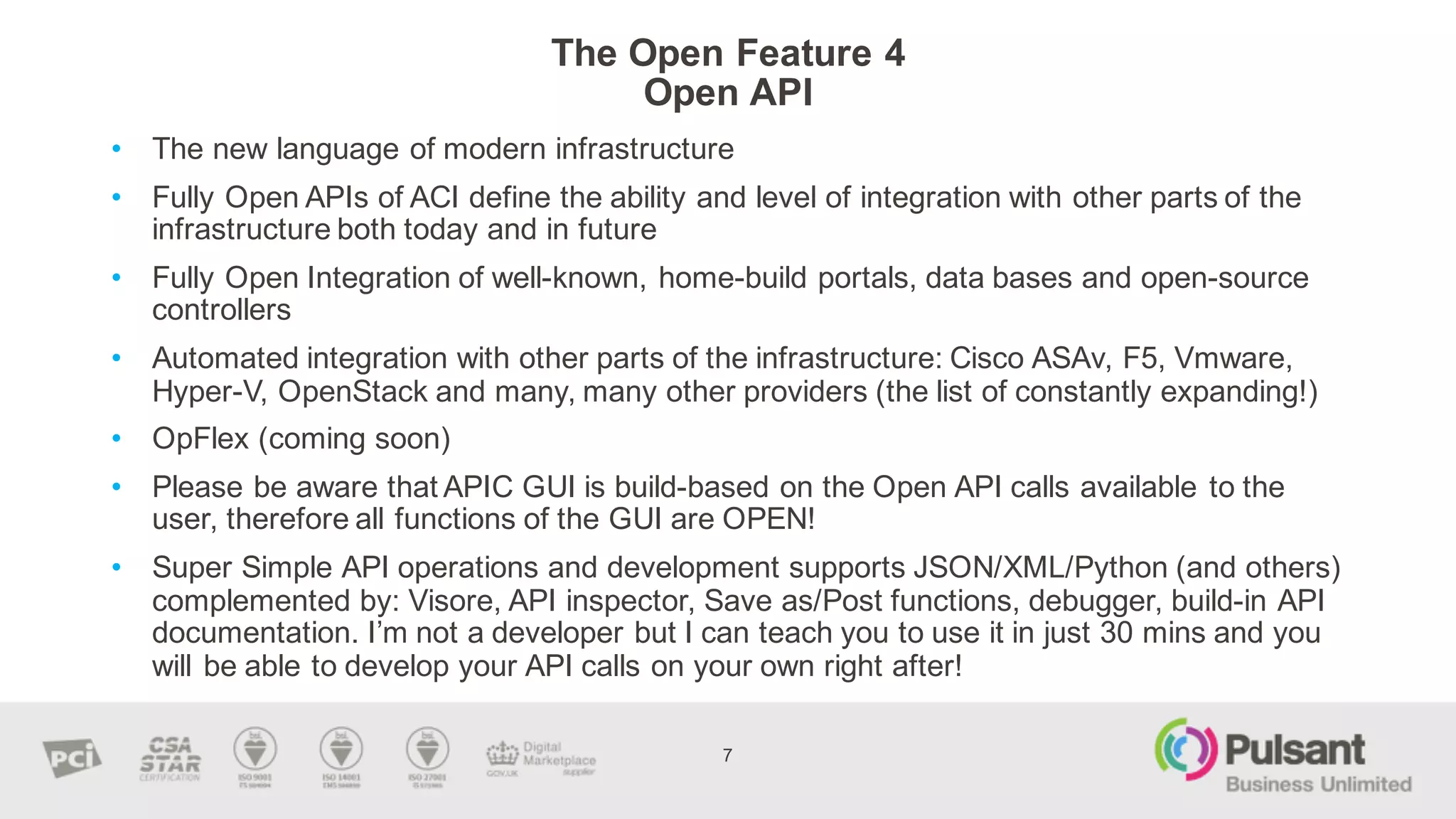 The  Open  Feature  4
Open  API
• The  new  language  of  modern  infrastructure  
• Fully  Open  APIs  of  ACI  define  the  ability  and  level  of  integration  with  other  parts  of  the  
infrastructure  both  today  and  in  future
• Fully  Open  Integration  of  well-­known,  home-­build  portals,  data  bases  and  open-­source  
controllers  
• Automated  integration  with  other  parts  of  the  infrastructure:  Cisco  ASAv,  F5,  Vmware,  
Hyper-­V,  OpenStack  and  many,  many  other  providers  (the  list  of  constantly  expanding!)
• OpFlex (coming  soon)
• Please  be  aware  that  APIC  GUI  is  build-­based  on  the  Open  API  calls  available  to  the  
user,  therefore  all  functions  of  the  GUI  are  OPEN!
• Super  Simple  API  operations  and  development  supports  JSON/XML/Python  (and  others)  
complemented  by:  Visore,  API  inspector,  Save  as/Post  functions,  debugger,  build-­in  API  
documentation.  I’m  not  a  developer  but  I  can  teach  you  to  use  it  in  just  30  mins and  you  
will  be  able  to  develop  your  API  calls  on  your  own  right  after!  
7
 