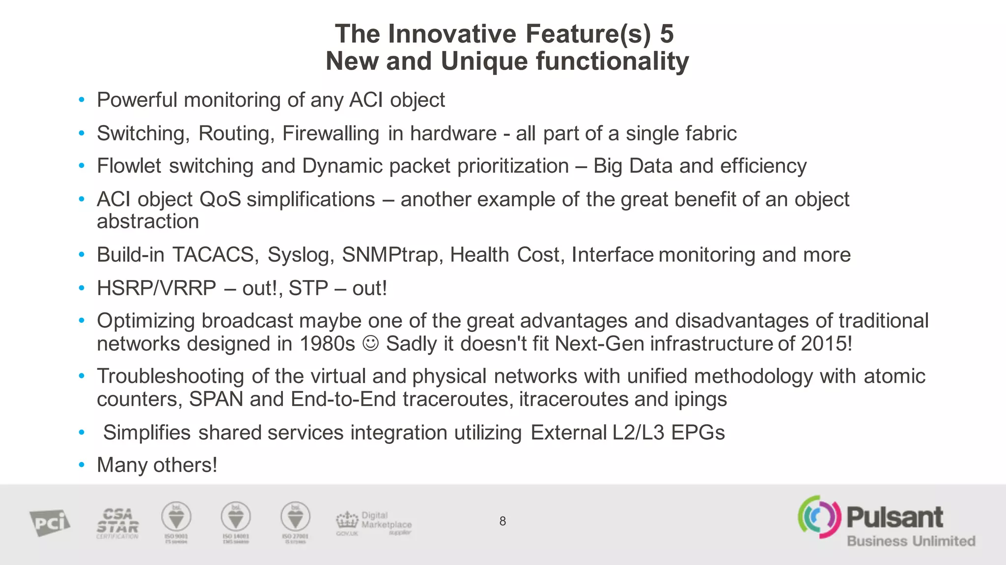 The  Innovative  Feature(s)  5
New  and  Unique  functionality    
8
• Powerful  monitoring  of  any  ACI  object
• Switching,  Routing,  Firewalling  in  hardware  -­ all  part  of  a  single  fabric
• Flowlet switching  and  Dynamic  packet  prioritization  – Big  Data  and  efficiency    
• ACI  object  QoS simplifications  – another  example  of  the  great  benefit  of  an  object  
abstraction  
• Build-­in  TACACS,  Syslog,  SNMPtrap,  Health  Cost,  Interface  monitoring  and  more
• HSRP/VRRP  – out!,  STP  – out!
• Optimizing  broadcast  maybe  one  of  the  great  advantages  and  disadvantages  of  traditional  
networks  designed  in  1980s  J Sadly  it  doesn't  fit  Next-­Gen  infrastructure  of  2015!
• Troubleshooting  of  the  virtual  and  physical  networks  with  unified  methodology  with  atomic  
counters,  SPAN  and  End-­to-­End  traceroutes,  itraceroutes and  ipings
• Simplifies  shared  services  integration  utilizing  External  L2/L3  EPGs
• Many  others!
 