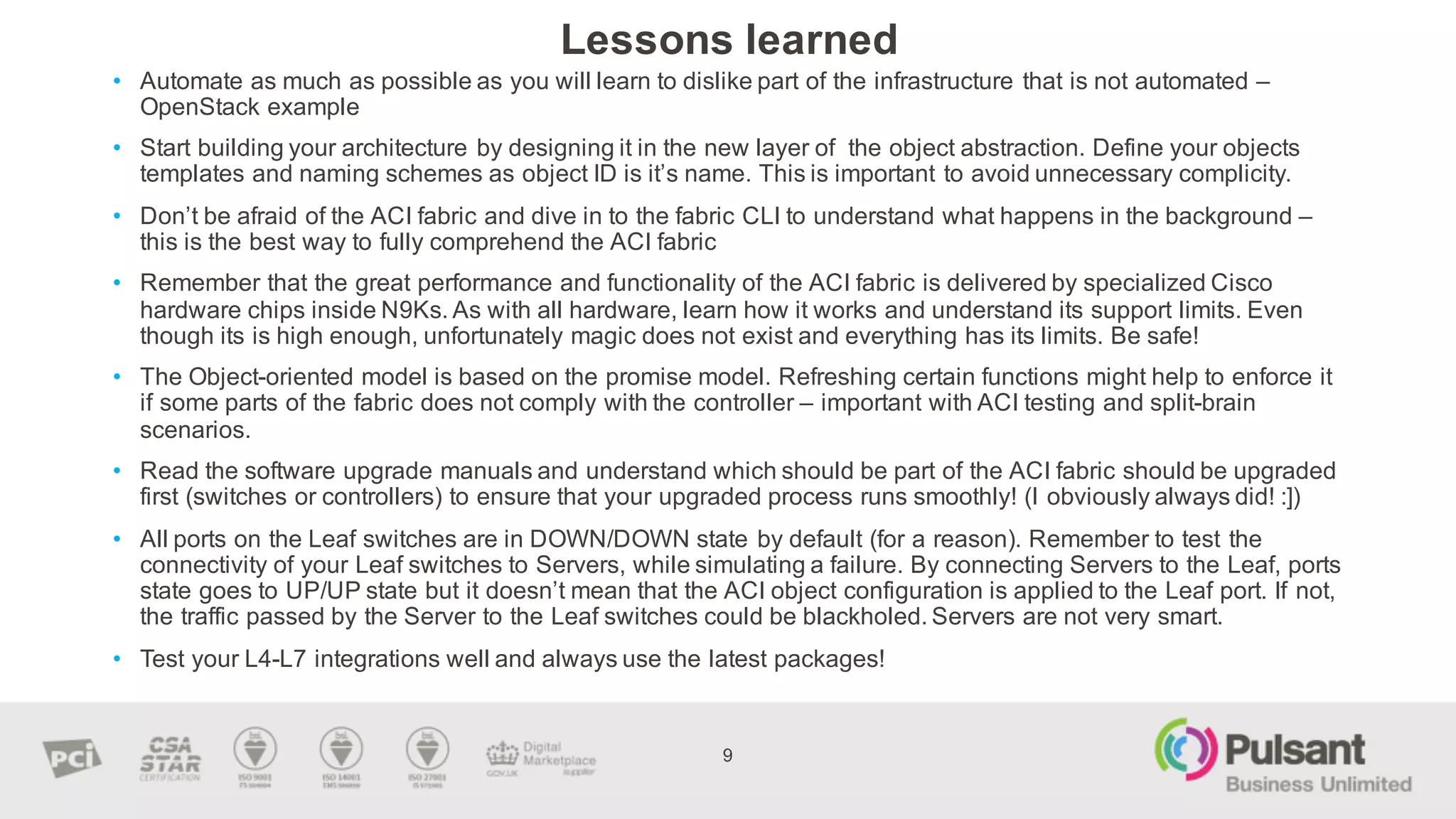 Lessons  learned
9
• Automate  as  much  as  possible  as  you  will  learn  to  dislike  part  of  the  infrastructure  that  is  not  automated  –
OpenStack  example
• Start  building  your  architecture  by  designing  it  in  the  new  layer  of    the  object  abstraction.  Define  your  objects  
templates  and  naming  schemes  as  object  ID  is  it’s  name.  This  is  important  to  avoid  unnecessary  complicity.
• Don’t  be  afraid  of  the  ACI  fabric  and  dive  in  to  the  fabric  CLI  to  understand  what  happens  in  the  background  –
this  is  the  best  way  to  fully  comprehend  the  ACI  fabric
• Remember  that  the  great  performance  and  functionality  of  the  ACI  fabric  is  delivered  by  specialized  Cisco  
hardware  chips  inside  N9Ks.  As  with  all  hardware,  learn  how  it  works  and  understand  its  support  limits.  Even  
though  its  is  high  enough,  unfortunately  magic  does  not  exist  and  everything  has  its  limits.  Be  safe!  
• The  Object-­oriented  model  is  based  on  the  promise  model.  Refreshing  certain  functions  might  help  to  enforce  it  
if  some  parts  of  the  fabric  does  not  comply  with  the  controller  – important  with  ACI  testing  and  split-­brain  
scenarios.    
• Read  the  software  upgrade  manuals  and  understand  which  should  be  part  of  the  ACI  fabric  should  be  upgraded  
first  (switches  or  controllers)  to  ensure  that  your  upgraded  process  runs  smoothly!  (I  obviously  always  did!  :])
• All  ports  on  the  Leaf  switches  are  in  DOWN/DOWN  state  by  default  (for  a  reason).  Remember  to  test  the  
connectivity  of  your  Leaf  switches  to  Servers,  while  simulating  a  failure.  By  connecting  Servers  to  the  Leaf,  ports  
state  goes  to  UP/UP  state  but  it  doesn’t  mean  that  the  ACI  object  configuration  is  applied  to  the  Leaf  port.  If  not,  
the  traffic  passed  by  the  Server  to  the  Leaf  switches  could  be  blackholed.  Servers  are  not  very  smart.
• Test  your  L4-­L7  integrations  well  and  always  use  the  latest  packages!    
 