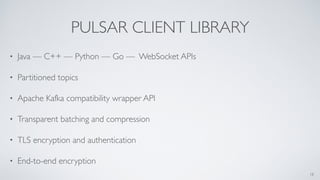 PULSAR CLIENT LIBRARY
• Java — C++ — Python — Go — WebSocket APIs
• Partitioned topics
• Apache Kafka compatibility wrapper API
• Transparent batching and compression
• TLS encryption and authentication
• End-to-end encryption
18
 