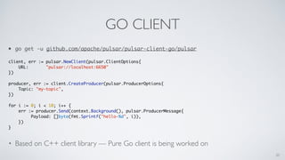 GO CLIENT
• go get -u github.com/apache/pulsar/pulsar-client-go/pulsar
client, err := pulsar.NewClient(pulsar.ClientOptions{
URL: "pulsar://localhost:6650"
})
producer, err := client.CreateProducer(pulsar.ProducerOptions{
Topic: "my-topic",
})
for i := 0; i < 10; i++ {
err := producer.Send(context.Background(), pulsar.ProducerMessage{
Payload: []byte(fmt.Sprintf("hello-%d", i)),
})
}
• Based on C++ client library — Pure Go client is being worked on
20
 