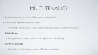 MULTI-TENANCY
• Authentication / Authorization / Namespaces / Admin APIs
• I/O Isolations between writes and reads
• Provided by BookKeeper - Ensure readers draining backlog won’t affect publishers
• Soft isolation
• Storage quotas — ﬂow-control — back-pressure — rate limiting
• Hardware isolation
• Constrain some tenants on a subset of brokers or bookies
21
 