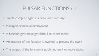 PULSAR FUNCTIONS / 1
• Simple compute against a consumed message
• Managed or manual deployment
• A function gets messages from 1 or more topics
• An instance of the function is invoked to process the event
• The output of the function is published on 1 or more topics
26
 