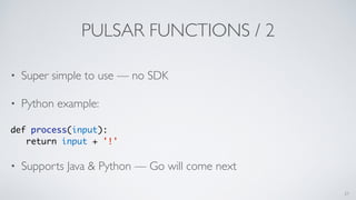 PULSAR FUNCTIONS / 2
• Super simple to use — no SDK
• Python example:
def process(input):
return input + '!'
• Supports Java & Python — Go will come next
27
 