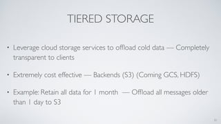 TIERED STORAGE
• Leverage cloud storage services to ofﬂoad cold data — Completely
transparent to clients
• Extremely cost effective — Backends (S3) (Coming GCS, HDFS)
• Example: Retain all data for 1 month — Ofﬂoad all messages older
than 1 day to S3
33
 