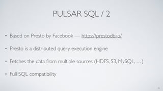 PULSAR SQL / 2
• Based on Presto by Facebook — https://prestodb.io/
• Presto is a distributed query execution engine
• Fetches the data from multiple sources (HDFS, S3, MySQL, …)
• Full SQL compatibility
35
 