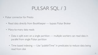 PULSAR SQL / 3
• Pulsar connector for Presto
• Read data directly from BookKeeper — bypass Pulsar Broker
• Many-to-many data reads
• Data is split even on a single partition — multiple workers can read data in
parallel from single Pulsar partition
• Time based indexing — Use “publishTime” in predicates to reduce data being
read from disk
36
 