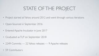 STATE OFTHE PROJECT
• Project started atYahoo around 2012 and went through various iterations
• Open-Sourced in September 2016
• Entered Apache Incubator in June 2017
• Graduated asTLP on September 2018
• 2249 Commits — 22Yahoo releases — 9 Apache releases
• 59 Contributors
7
 