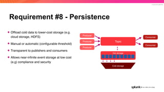 © 2019 SPLUNK INC.
Requirement #8 - Persistence
Producer
Producer
Producer
Consumer
Consumer
Cold storage
Hot storage
Topic
✦ Ofﬂoad cold data to lower-cost storage (e.g.
cloud storage, HDFS)
✦ Manual or automatic (conﬁgurable threshold)
✦ Transparent to publishers and consumers
✦ Allows near-inﬁnite event storage at low cost
(e.g) compliance and security
 
