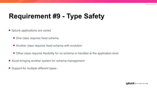 © 2019 SPLUNK INC.
Requirement #9 - Type Safety
✦ Splunk applications are varied
✦ One class requires ﬁxed schema
✦ Another class requires ﬁxed schema with evolution
✦ Other class requires ﬂexibility for no schema or handled at the application level
✦ Avoid bringing another system for schema management
✦ Support for multiple different types -
 
