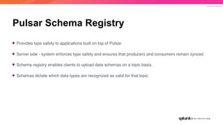© 2019 SPLUNK INC.
Pulsar Schema Registry
✦ Provides type safety to applications built on top of Pulsar
✦ Server side - system enforces type safety and ensures that producers and consumers remain synced
✦ Schema registry enables clients to upload data schemas on a topic basis.
✦ Schemas dictate which data types are recognized as valid for that topic
 