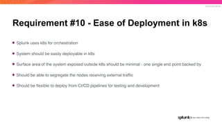 © 2019 SPLUNK INC.
Requirement #10 - Ease of Deployment in k8s
✦ Splunk uses k8s for orchestration
✦ System should be easily deployable in k8s
✦ Surface area of the system exposed outside k8s should be minimal - one single end point backed by
✦ Should be able to segregate the nodes receiving external trafﬁc
✦ Should be ﬂexible to deploy from CI/CD pipelines for testing and development
 