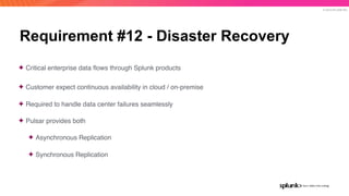 © 2019 SPLUNK INC.
Requirement #12 - Disaster Recovery
✦ Critical enterprise data ﬂows through Splunk products
✦ Customer expect continuous availability in cloud / on-premise
✦ Required to handle data center failures seamlessly
✦ Pulsar provides both
✦ Asynchronous Replication
✦ Synchronous Replication
 