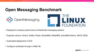 © 2019 SPLUNK INC.
Open Messaging Benchmark
• Designed to measure performance of distributed messaging systems 
• Supports various “drivers” (Kafka, Pulsar, RocketMQ, RabbitMQ, ActiveMQ Artemis, NATS, NSQ) 
• Automated deployment in EC2 
• Configure workloads through a YAML file
 