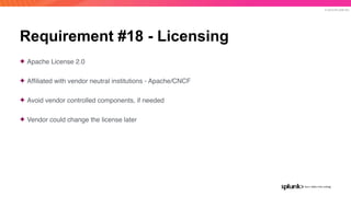 © 2019 SPLUNK INC.
Requirement #18 - Licensing
✦ Apache License 2.0
✦ Afﬁliated with vendor neutral institutions - Apache/CNCF
✦ Avoid vendor controlled components, if needed
✦ Vendor could change the license later
 