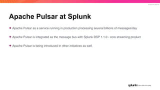 © 2019 SPLUNK INC.
Apache Pulsar at Splunk
✦ Apache Pulsar as a service running in production processing several billions of messages/day
✦ Apache Pulsar is integrated as the message bus with Splunk DSP 1.1.0 - core streaming product
✦ Apache Pulsar is being introduced in other initiatives as well.
 