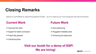 © 2020 SPLUNK INC.
Closing Remarks
Future Work
✦ Auto-partitioning
✦ Pluggable metadata store
✦ Enhancing the state store
Current Work
✦ Improved Go client
✦ Support for batch connectors
✦ Pulsar k8s operator
✦ Critical bug fixes
Splunk is committed to advancing Apache Pulsar - as it is used by our core products and cloud services
Visit our booth for a demo of DSP!
We are hiring!
 