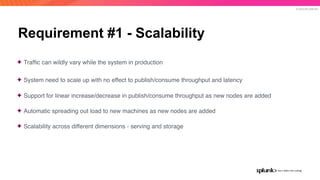 © 2019 SPLUNK INC.
Requirement #1 - Scalability
✦ Trafﬁc can wildly vary while the system in production
✦ System need to scale up with no effect to publish/consume throughput and latency
✦ Support for linear increase/decrease in publish/consume throughput as new nodes are added
✦ Automatic spreading out load to new machines as new nodes are added
✦ Scalability across different dimensions - serving and storage
 