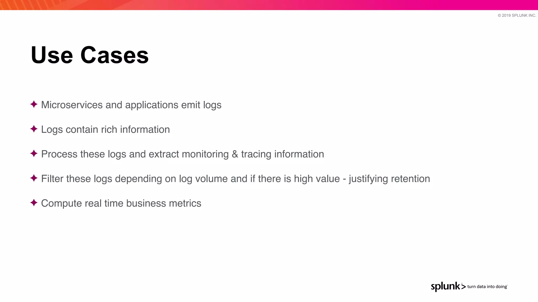 © 2019 SPLUNK INC.
Use Cases
✦ Microservices and applications emit log
s

✦ Logs contain rich informatio
n

✦ Process these logs and extract monitoring & tracing informatio
n

✦ Filter these logs depending on log volume and if there is high value - justifying retentio
n

✦ Compute real time business metrics
 