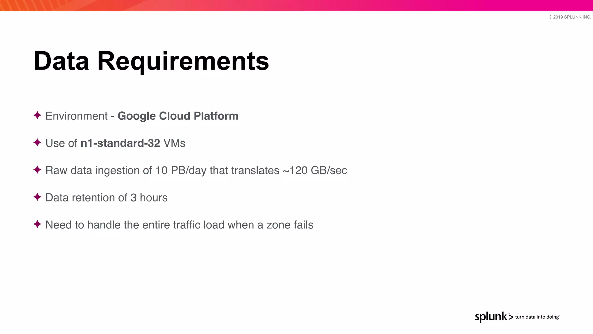 © 2019 SPLUNK INC.
Data Requirements
✦ Environment - Google Cloud Platform
✦ Use of n1-standard-32 VM
s

✦ Raw data ingestion of 10 PB/day that translates ~120 GB/se
c

✦ Data retention of 3 hour
s

✦ Need to handle the entire traf
fi
c load when a zone fails
 